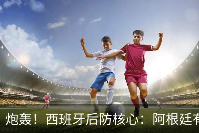 炮轰！西班牙后防核心：阿根廷有很多小动作，而且裁判总纵容他们