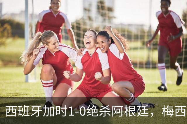 西班牙加时1-0绝杀阿根廷，梅西世界杯两连冠梦碎，特朗普观战遭狂嘘
