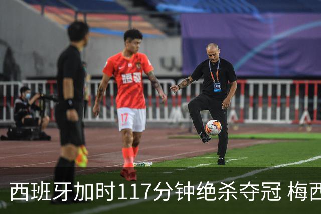 西班牙加时117分钟绝杀夺冠 梅西悲伤告别？世界杯组织遭痛批