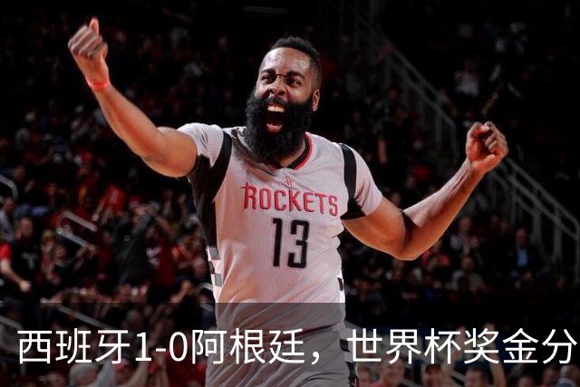 西班牙1-0阿根廷，世界杯奖金分配出炉：总额49亿破纪录 冠军3.4亿