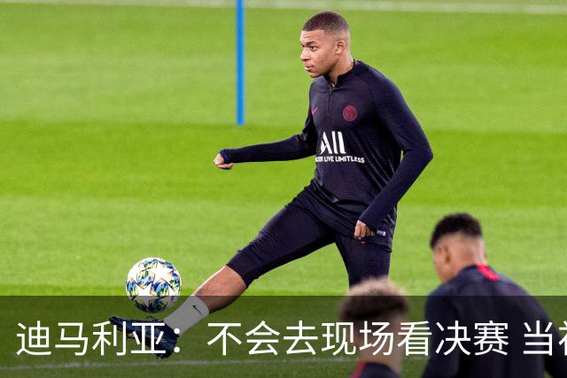 迪马利亚：不会去现场看决赛 当初退位让贤无比正确