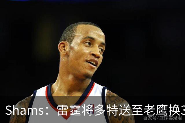 Shams：雷霆将多特送至老鹰换3次轮签 里萨谢赴独行侠